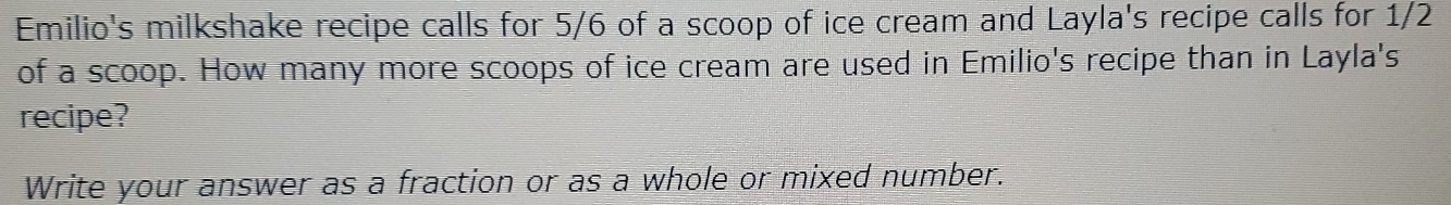 Emilio's milkshake recipe calls for 5/6 of a scoop of ice cream and Layla's recipe calls for 1/2
of a scoop. How many more scoops of ice cream are used in Emilio's recipe than in Layla's 
recipe? 
Write your answer as a fraction or as a whole or mixed number.