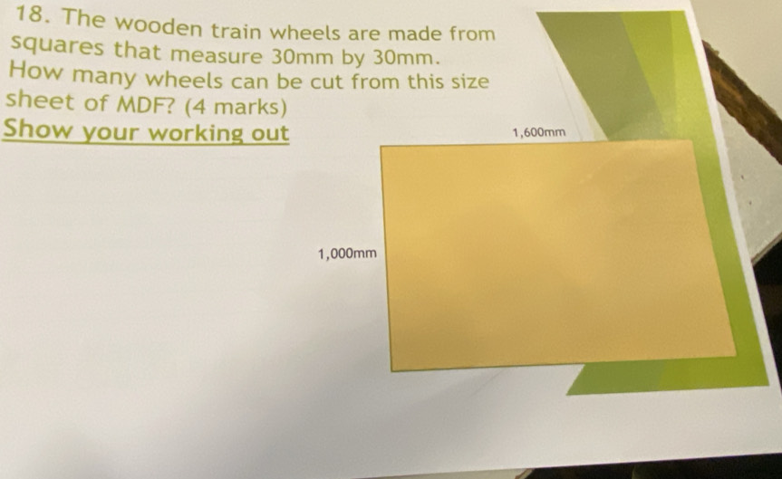 The wooden train wheels are made from 
squares that measure 30mm by 30mm. 
How many wheels can be cut from this size 
sheet of MDF? (4 marks) 
Show your working out