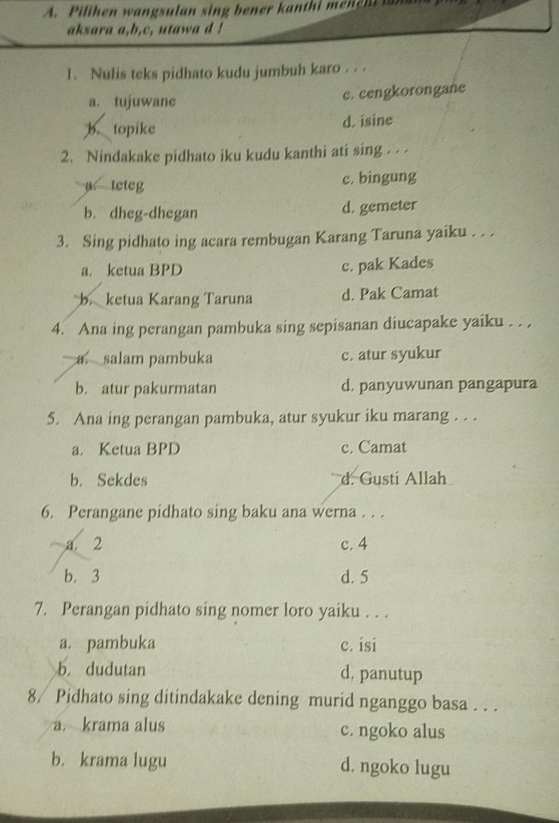 Pilihen wangsulan sing bener kanthi mene n an
aksara a,b,c, utawa d !
1. Nulis teks pidhato kudu jumbuh karo . . .
a. tujuwane c. cengkorongane
b. topike d. isine
2. Nindakake pidhato iku kudu kanthi ati sing . . .
a teteg c. bingung
b. dheg-dhegan d. gemeter
3. Sing pidhato ing acara rembugan Karang Taruna yaiku . . .
a. ketua BPD
c. pak Kades
b. ketua Karang Taruna d. Pak Camat
4. Ana ing perangan pambuka sing sepisanan diucapake yaiku . . .
a. salam pambuka c. atur syukur
b. atur pakurmatan d. panyuwunan pangapura
5. Ana ing perangan pambuka, atur syukur iku marang . . .
a. Ketua BPD c. Camat
b. Sekdes d. Gusti Allah
6. Perangane pidhato sing baku ana werna . . .
a. 2 c. 4
b. 3 d. 5
7. Perangan pidhato sing nomer loro yaiku . . .
a. pambuka c. isi
b. dudutan d, panutup
8/ Pidhato sing ditindakake dening murid nganggo basa . . .
a. krama alus c. ngoko alus
b. krama lugu d. ngoko lugu