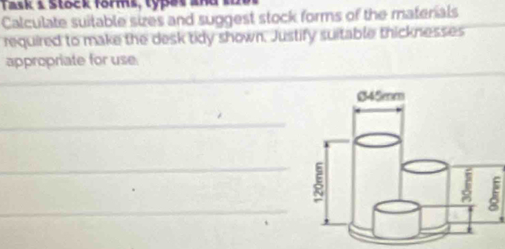 Tas k S tock forms, ty es a 
Calculate suitable sizes and suggest stock forms of the materials 
required to make the desk tidy shown. Justify suitable thicknesses 
appropriate for use