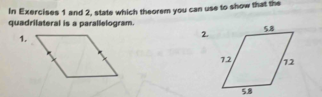 In Exercises 1 and 2, state which theorem you can use to show that the 
quadrilateral is a parallelogram. 
1. 
2.