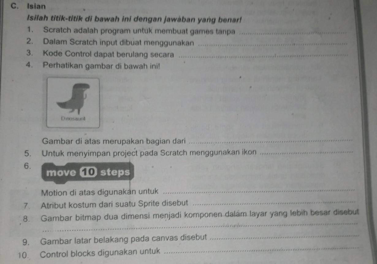 Isian 
Isilah titik-titik di bawah ini dengan jawaban yang benar! 
1. Scratch adalah program untuk membuat games tanpa_ 
2. Dalam Scratch input dibuat menggunakan_ 
3. Kode Control dapat berulang secara_ 
4. Perhatikan gambar di bawah ini! 
Dinosaur4 
Gambar di atas merupakan bagian dari 
_ 
5. Untuk menyimpan project pada Scratch menggunakan ikon_ 
6. 
move ⑩ steps 
Motion di atas digunakan untuk 
_ 
7. Atribut kostum dari suatu Sprite disebut 
_ 
_ 
8. Gambar bitmap dua dimensi menjadi komponen dalám layar yang lebih besar disebut 
_ 
9. Gambar latar belakang pada canvas disebut 
_ 
10. Control blocks digunakan untuk