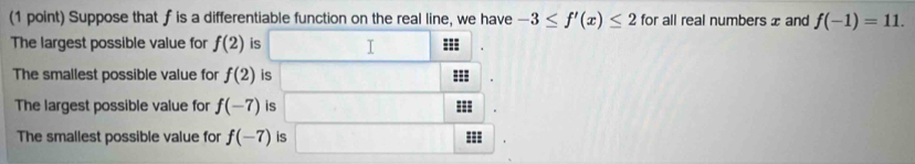 Suppose that fis a differentiable function on the real line, we have -3≤ f'(x)≤ 2 for all real numbers x and f(-1)=11. 
The largest possible value for f(2) is I === 
The smallest possible value for f(2) is 
The largest possible value for f(-7) is === 
The smallest possible value for f(-7) is