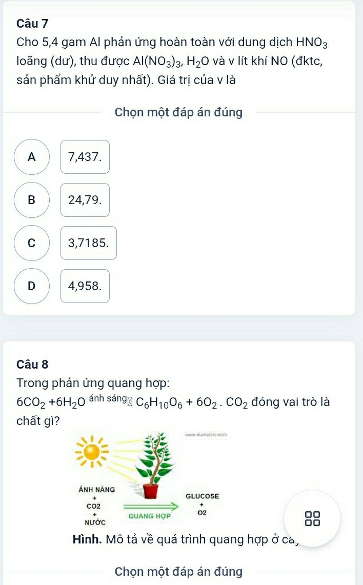 Cho 5, 4 gam Al phản ứng hoàn toàn với dung dịch HNO_3
loãng (dư), thu được Al(NO_3)_3, H_2O và v lít khí NO (đktc,
sản phẩm khử duy nhất). Giá trị của v là
Chọn một đáp án đúng
A 7,437.
B 24,79.
C 3,7185.
D 4,958.
Câu 8
Trong phản ứng quang hợp:
6CO_2+6H_2O ánh sán 9C_6H_10O_6+6O_2.CO_2 đóng vai trò là
chất gì?
Hình. Mô tả về quá trình quang hợp ở ca,
Chọn một đáp án đúng