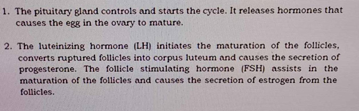 The pituitary gland controls and starts the cycle. It releases hormones that 
causes the egg in the ovary to mature. 
2. The luteinizing hormone (LH) initiates the maturation of the follicles, 
converts ruptured follicles into corpus luteum and causes the secretion of 
progesterone. The follicle stimulating hormone (FSH) assists in the 
maturation of the follicles and causes the secretion of estrogen from the 
follicles.