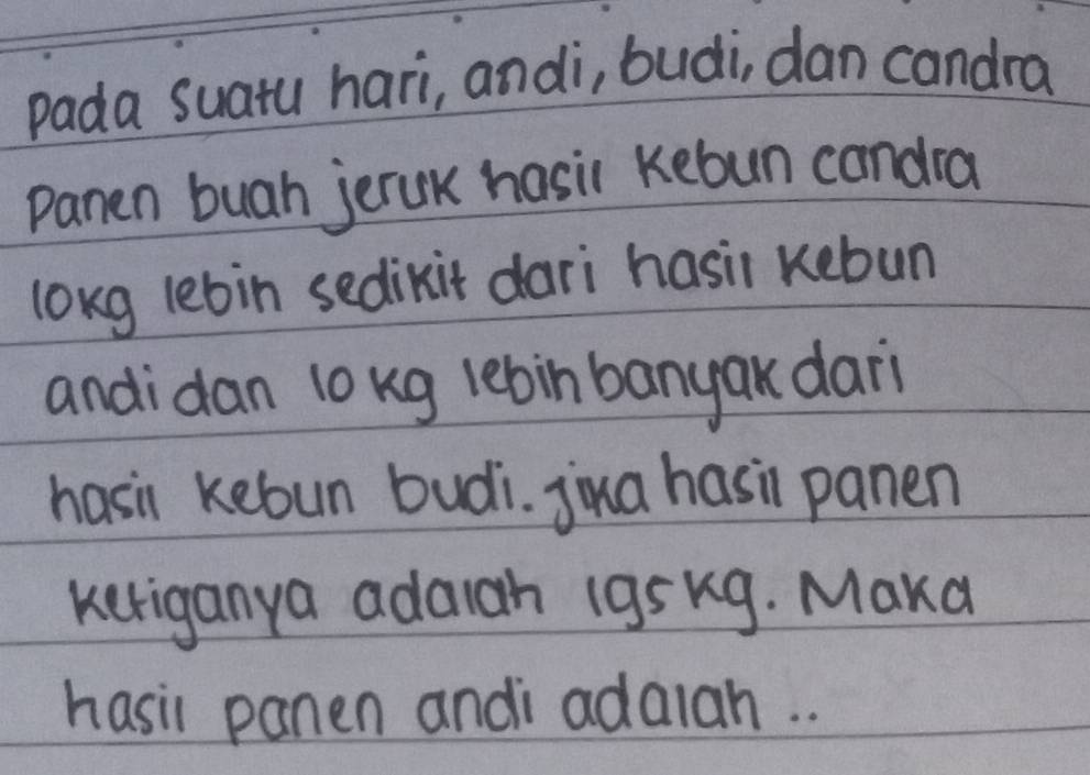 pada suatu hari, andi, budi, dan candra 
panen buah jeruk hasil kebun candra 
long lebin sedikit dari hasil kebun 
andidan lo kg lebin banyak dar 
hasi kebun budi. jiua hasi panen 
keriganya adaigh 1gs Kg. Maka 
hasi panen andi adalah. .