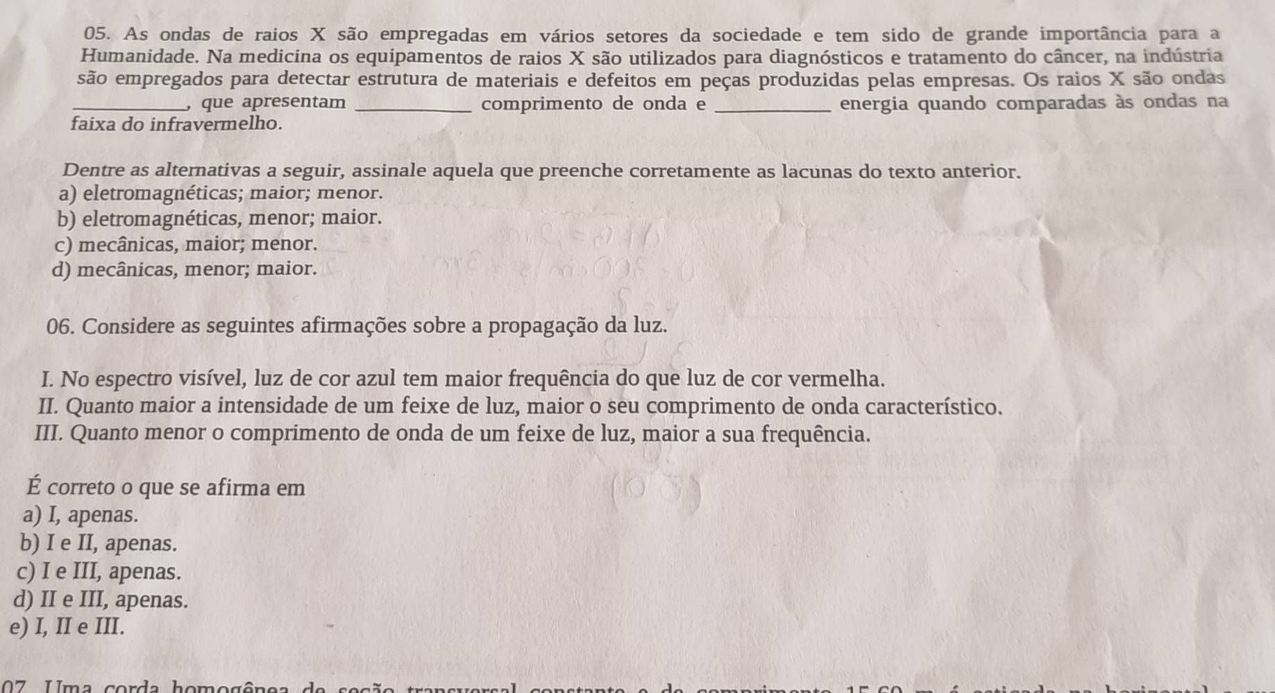 As ondas de raios X são empregadas em vários setores da sociedade e tem sido de grande importância para a
Humanidade. Na medicina os equipamentos de raios X são utilizados para diagnósticos e tratamento do câncer, na indústria
são empregados para detectar estrutura de materiais e defeitos em peças produzidas pelas empresas. Os raios X são ondas
_, que apresentam _comprimento de onda e _energia quando comparadas às ondas na
faixa do infravermelho.
Dentre as alternativas a seguir, assinale aquela que preenche corretamente as lacunas do texto anterior.
a) eletromagnéticas; maior; menor.
b) eletromagnéticas, menor; maior.
c) mecânicas, maior; menor.
d) mecânicas, menor; maior.
06. Considere as seguintes afirmações sobre a propagação da luz.
I. No espectro visível, luz de cor azul tem maior frequência do que luz de cor vermelha.
II. Quanto maior a intensidade de um feixe de luz, maior o seu comprimento de onda característico.
III. Quanto menor o comprimento de onda de um feixe de luz, maior a sua frequência.
É correto o que se afirma em
a) I, apenas.
b) I e II, apenas.
c) I e III, apenas.
d) II e III, apenas.
e) I, II e III.
07 Uma corda homogêns