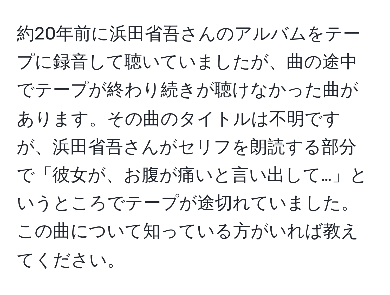 約20年前に浜田省吾さんのアルバムをテープに録音して聴いていましたが、曲の途中でテープが終わり続きが聴けなかった曲があります。その曲のタイトルは不明ですが、浜田省吾さんがセリフを朗読する部分で「彼女が、お腹が痛いと言い出して…」というところでテープが途切れていました。この曲について知っている方がいれば教えてください。