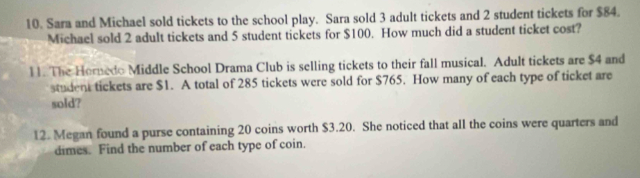 Sara and Michael sold tickets to the school play. Sara sold 3 adult tickets and 2 student tickets for $84. 
Michael sold 2 adult tickets and 5 student tickets for $100. How much did a student ticket cost? 
11. The Hornedo Middle School Drama Club is selling tickets to their fall musical. Adult tickets are $4 and 
student tickets are $1. A total of 285 tickets were sold for $765. How many of each type of ticket are 
sold? 
12. Megan found a purse containing 20 coins worth $3.20. She noticed that all the coins were quarters and 
dimes. Find the number of each type of coin.