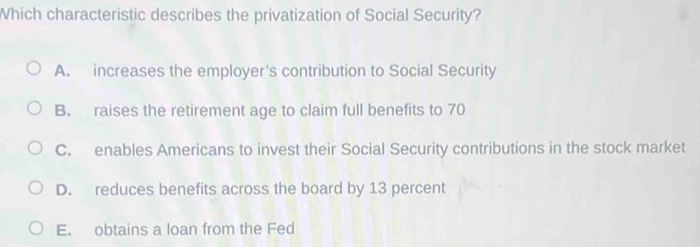 Which characteristic describes the privatization of Social Security?
A. increases the employer's contribution to Social Security
B. raises the retirement age to claim full benefits to 70
C. enables Americans to invest their Social Security contributions in the stock market
D. reduces benefits across the board by 13 percent
E. obtains a loan from the Fed