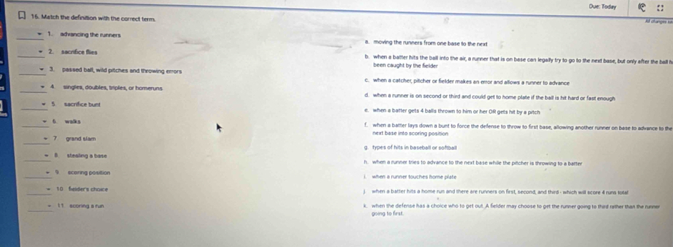 Due: Today ::
16. Match the definition with the correct term.
Al changes s
_1. advancing the runners a. moving the runners from one base to the next
_2. sacrifice flies b. when a batter hits the ball into the air, a runner that is on base can legally try to go to the next base, but only after the ball h
been caught by the fielder
_3. passed ball, wild pitches and throwing errors c. when a catcher, pitcher or fielder makes an error and allows a runner to advance
_4. singles, doubles, triples, or homeruns d. when a runner is on second or third and could get to home plate if the ball is hit hard or fast enough
_5 sacrifice bunt e. when a batter gets 4 balls thrown to him or her OR gets hit by a pitch
_6 walks f. when a batter lays down a bunt to force the defense to throw to first base, allowing another runner on base to advance to the
next base into scoring position
_
7 grand slam
g. types of hits in baseball or softball
_B stealing a base h. when a runner tries to advance to the next base whille the pitcher is throwing to a batter
_9 scaring position i when a runner touches home plate
10 fielder's choice when a batter hits a home run and there are runners on first, second, and third - which will score 4 runs totat
_
1 1 scoring a run k, when the defense has a choice who to get out. A fielder may choose to get the runner going to third rather than the runner
going to first.