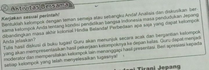 Aktivitas Bersama 
Kerjakan sesuai perintah! 
Bentuklah kelompok dengan teman semeja atau sebangku Anda! Analisis dan diskusikan ber- 
sama kelompok Anda tentang kondisi pendidikan bangsa Indonesia masa pendudukan Jepang 
dibandingkan masa akhir kolonial Hindia Belanda! Perbedaan apa saja yang dapat kelompok 
Tulis hasil diskusi di buku tugas! Guru akan menunjuk secara acak dan bergantian kelompok 
Anda jelaskan? 
yang akan mempresentasikan hasil pekerjaan kelompoknya ke depan kelas. Guru dapat menjadi 
moderator dan mempersilakan kelompok Iain menanggapi hasil presentasi. Beri apresiasi kepada 
setiap kelompok yang telah menyelesaikan tugasnya! 
i Tirani Jepang