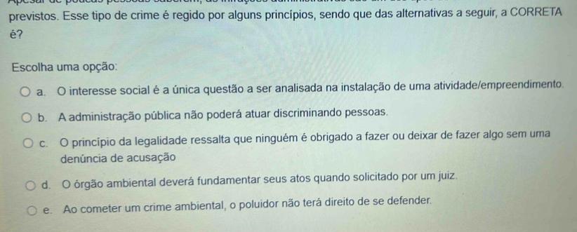 previstos. Esse tipo de crime é regido por alguns princípios, sendo que das alternativas a seguir, a CORRETA
é?
Escolha uma opção:
a. O interesse social é a única questão a ser analisada na instalação de uma atividade/empreendimento.
b. A administração pública não poderá atuar discriminando pessoas.
c. O princípio da legalidade ressalta que ninguém é obrigado a fazer ou deixar de fazer algo sem uma
denúncia de acusação
d. O órgão ambiental deverá fundamentar seus atos quando solicitado por um juiz.
e. Ao cometer um crime ambiental, o poluidor não terá direito de se defender.