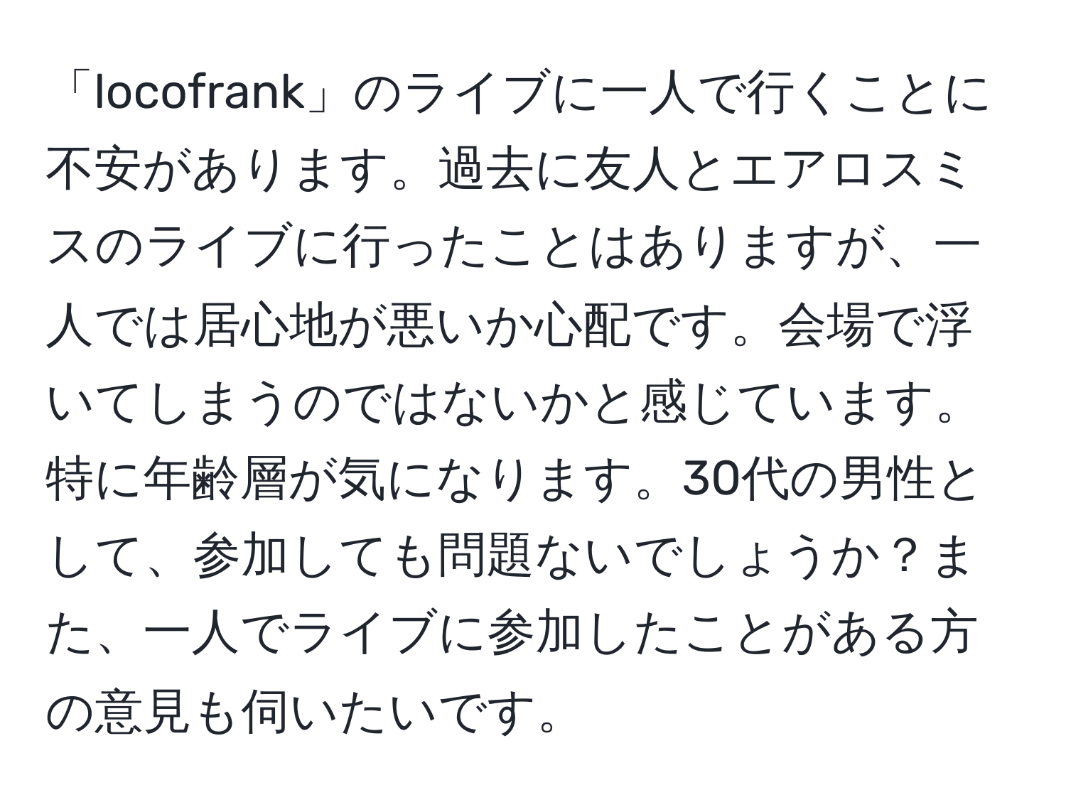 「locofrank」のライブに一人で行くことに不安があります。過去に友人とエアロスミスのライブに行ったことはありますが、一人では居心地が悪いか心配です。会場で浮いてしまうのではないかと感じています。特に年齢層が気になります。30代の男性として、参加しても問題ないでしょうか？また、一人でライブに参加したことがある方の意見も伺いたいです。