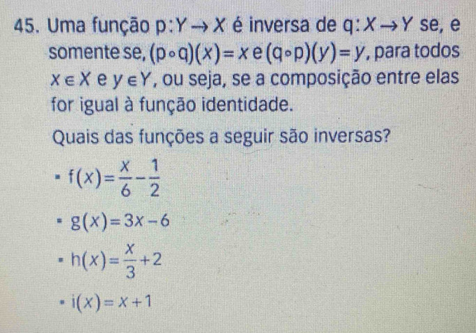 Uma função p:Yto X é inversa de q:Xto Y se, e
somente se, (pcirc q)(x)=x e (qcirc p)(y)=y , para todos
x∈ X e y∈ Y , ou seja, se a composição entre elas
for igual à função identidade.
Quais das funções a seguir são inversas?
f(x)= x/6 - 1/2 
g(x)=3x-6
h(x)= x/3 +2
· i(x)=x+1