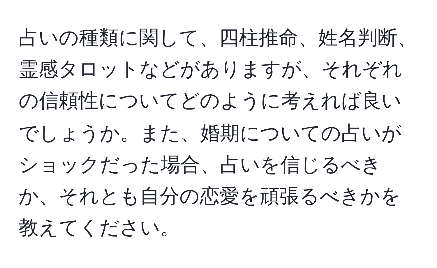 占いの種類に関して、四柱推命、姓名判断、霊感タロットなどがありますが、それぞれの信頼性についてどのように考えれば良いでしょうか。また、婚期についての占いがショックだった場合、占いを信じるべきか、それとも自分の恋愛を頑張るべきかを教えてください。