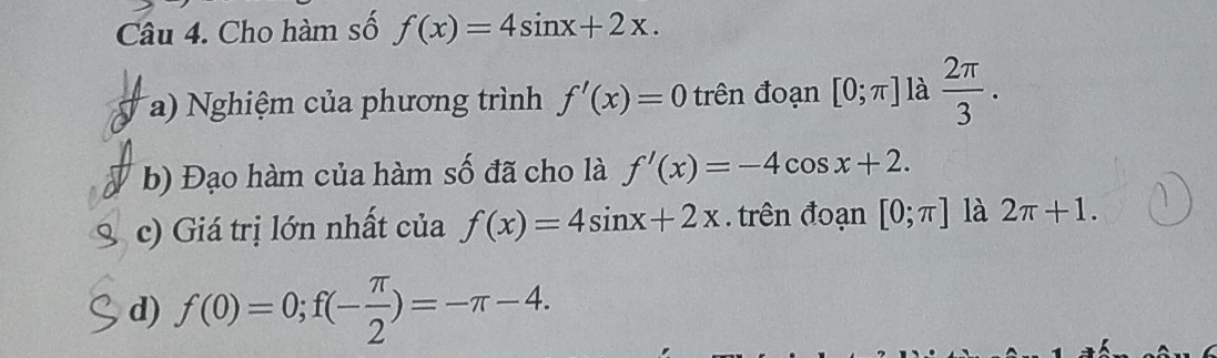 Cho hàm số f(x)=4sin x+2x. 
(a) Nghiệm của phương trình f'(x)=0 trên đoạn [0;π ] là  2π /3 . 
b) Đạo hàm của hàm số đã cho là f'(x)=-4cos x+2. 
c) Giá trị lớn nhất của f(x)=4sin x+2x. trên đoạn [0;π ] là 2π +1. 
d) f(0)=0; f(- π /2 )=-π -4.