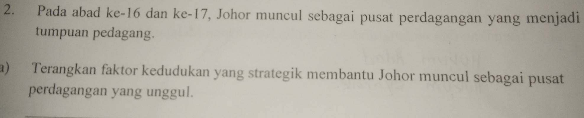 Pada abad ke -16 dan ke -17, Johor muncul sebagai pusat perdagangan yang menjadi 
tumpuan pedagang. 
a) Terangkan faktor kedudukan yang strategik membantu Johor muncul sebagai pusat 
perdagangan yang unggul.