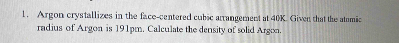 Argon crystallizes in the face-centered cubic arrangement at 40K. Given that the atomic 
radius of Argon is 191pm. Calculate the density of solid Argon.