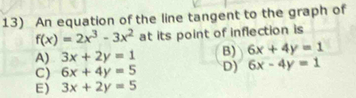 An equation of the line tangent to the graph of
f(x)=2x^3-3x^2 at its point of inflection is
A) 3x+2y=1
B) 6x+4y=1
C) 6x+4y=5
D) 6x-4y=1
E) 3x+2y=5