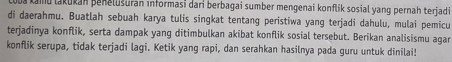 ba kamu lakukan þenelusuran informasi dari berbagai sumber mengenai konflik sosial yang pernah terjadi 
di daerahmu. Buatlah sebuah karya tulis singkat tentang peristiwa yang terjadi dahulu, mulai pemicu 
terjadinya konflik, serta dampak yang ditimbulkan akibat konflik sosial tersebut. Berikan analisismu agar 
konflik serupa, tidak terjadi lagi. Ketik yang rapi, dan serahkan hasilnya pada guru untuk dinilai!