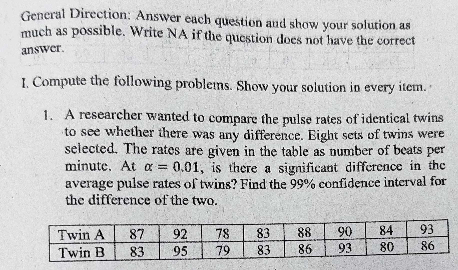 General Direction: Answer each question and show your solution as 
much as possible. Write NA if the question does not have the correct 
answer. 
I. Compute the following problems. Show your solution in every item. 
1. A researcher wanted to compare the pulse rates of identical twins 
to see whether there was any difference. Eight sets of twins were 
selected. The rates are given in the table as number of beats per
minute. At alpha =0.01 , is there a significant difference in the 
average pulse rates of twins? Find the 99% confidence interval for 
the difference of the two.