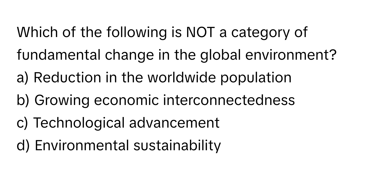 Which of the following is NOT a category of fundamental change in the global environment?

a) Reduction in the worldwide population
b) Growing economic interconnectedness
c) Technological advancement
d) Environmental sustainability