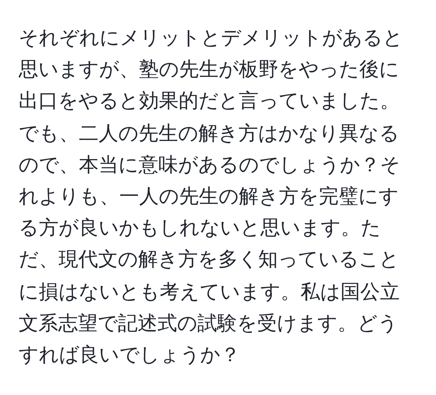 それぞれにメリットとデメリットがあると思いますが、塾の先生が板野をやった後に出口をやると効果的だと言っていました。でも、二人の先生の解き方はかなり異なるので、本当に意味があるのでしょうか？それよりも、一人の先生の解き方を完璧にする方が良いかもしれないと思います。ただ、現代文の解き方を多く知っていることに損はないとも考えています。私は国公立文系志望で記述式の試験を受けます。どうすれば良いでしょうか？