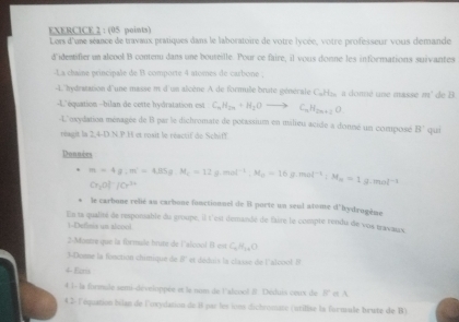 Lors d'une séance de travaux pratiques dans le laboratoire de votre lycée, votre professeur vous demande
d'identifier un alcool B conten dans une bouteille. Pour ce faire, il vous donné les informations suivantes
-La chaîne principale de B comporte 4 atomes de carbone ;
-L''hydratation d'une masse m d'un alcène A de formule brute générale CaHzs a donnié une masse m' de B
-L'équation -bilan de cette hydratation est C_nH_2n+H_2Oto C_nH_2n+2O
-L'oxydation ménagée de B par le dichromate de potassium en milieu acide a donné un composé B' quí
réagit la 2,4-D.N.P.H et rosit le réactif de Schiff
Donnies
m=4g.m^(-1)=4.85g.=12g.mol^(-1).M_0=16g.mol^(-1):M_m=1g.mol^(-1)
Cr_20|^-|Cr^(3+)
le carbone relié an carbone fonctionnel de Il porte un seul atome d'hydrogème
En la qualiré de responable du groupe, il t'est demandé de faire le compte rendu de vos travaux
1-Definis un alcool
Mostre que la formule brute de l'aloool B es C_nH_1nC
3-Domme la fonction chimique de 8' et déduis la classe de l'alcool. N
4 Ecra
4 l- la formule semi-développés et le nom de l'alcool # Déduis coux de B' et A
4 2- l'équation bilan de l'ovydation de 8 par les ions dichromase (utilise la formule brute de B)