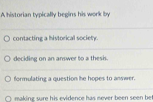 A historian typically begins his work by
contacting a historical society.
deciding on an answer to a thesis.
formulating a question he hopes to answer.
making sure his evidence has never been seen bet