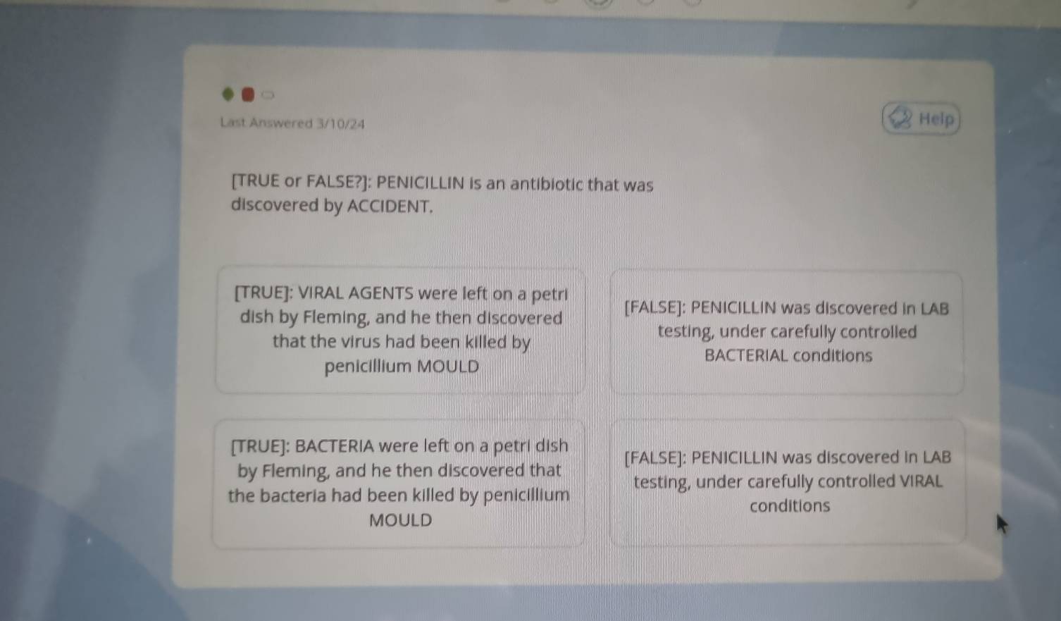 Last Answered 3/10/24 Help 
[TRUE or FALSE?]: PENICILLIN is an antibiotic that was 
discovered by ACCIDENT. 
[TRUE]: VIRAL AGENTS were left on a petri [FALSE]: PENICILLIN was discovered in LAB 
dish by Fleming, and he then discovered 
that the virus had been killed by 
testing, under carefully controlled 
BACTERIAL conditions 
penicillium MOULD 
[TRUE]: BACTERIA were left on a petri dish [FALSE]: PENICILLIN was discovered in LAB 
by Fleming, and he then discovered that 
the bacteria had been killed by penicillium testing, under carefully controlled VIRAL 
conditions 
MOULD