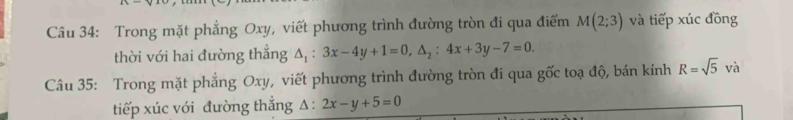 Trong mặt phẳng Oxy, viết phương trình đường tròn đi qua điểm M(2;3) và tiếp xúc đồng 
thời với hai đường thẳng △ _1:3x-4y+1=0, △ _2:4x+3y-7=0. 
Câu 35: Trong mặt phẳng Oxy, viết phương trình đường tròn đi qua gốc toạ độ, bán kính R=sqrt(5)va
tiếp xúc với đường thắng △ :2x-y+5=0