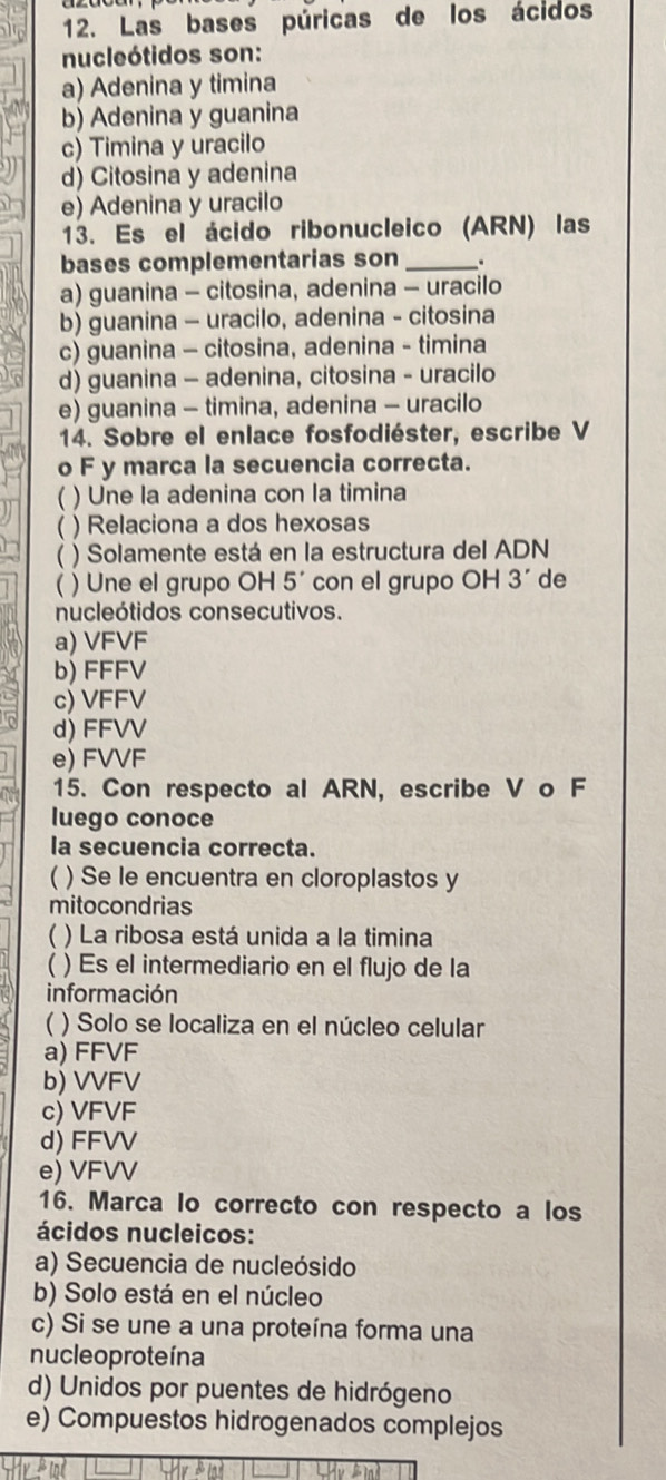 Las bases púricas de los ácidos
nucleótidos son:
a) Adenina y timina
b) Adenina y guanina
c) Timina y uracilo
d) Citosina y adenina
e) Adenina y uracilo
13. Es el ácido ribonucleico (ARN) las
bases complementarias son _.
a) guanina - citosina, adenina - uracilo
b) guanina - uracilo, adenina - citosina
c) guanina - citosina, adenina - timina
d) guanina - adenina, citosina - uracilo
e) guanina - timina, adenina - uracilo
14. Sobre el enlace fosfodiéster, escribe V
o F y marca la secuencia correcta.
) Une la adenina con la timina
 ) Relaciona a dos hexosas
( ) Solamente está en la estructura del ADN
 ) Une el grupo OH 5' con el grupo OH 3' de
nucleótidos consecutivos.
a) VFVF
b) FFFV
c) VFFV
d) FFVV
e) FVVF
15. Con respecto al ARN, escribe V o F
luego conoce
la secuencia correcta.
( ) Se le encuentra en cloroplastos y
mitocondrias
  ) La ribosa está unida a la timina
( ) Es el intermediario en el flujo de la
información
( ) Solo se localiza en el núcleo celular
a) FFVF
b) VVFV
c) VFVF
d) FFVV
e) VFVV
16. Marca lo correcto con respecto a los
ácidos nucleicos:
a) Secuencia de nucleósido
b) Solo está en el núcleo
c) Si se une a una proteína forma una
nucleo proteína
d) Unidos por puentes de hidrógeno
e) Compuestos hidrogenados complejos