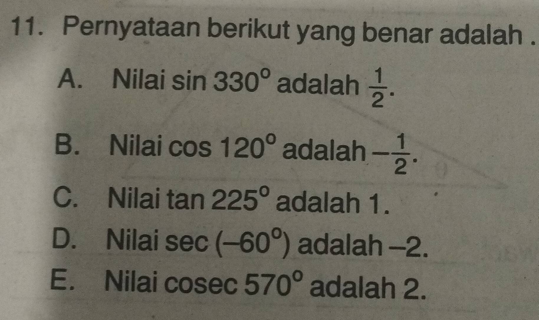 Pernyataan berikut yang benar adalah .
A. Nilai sin 330° adalah  1/2 .
B. Nilai cos 120° adalah - 1/2 .
C. Nilai tan 225° adalah 1.
D. Nilai sec (-60°) adalah -2.
E. Nilai 570° adalah 2.