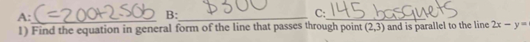 A:_ 
B:_ 
C: 
_ 
1) Find the equation in general form of the line that passes through point (2,3) and is parallel to the line 2x-y=