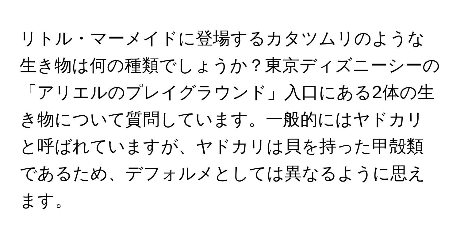 リトル・マーメイドに登場するカタツムリのような生き物は何の種類でしょうか？東京ディズニーシーの「アリエルのプレイグラウンド」入口にある2体の生き物について質問しています。一般的にはヤドカリと呼ばれていますが、ヤドカリは貝を持った甲殻類であるため、デフォルメとしては異なるように思えます。