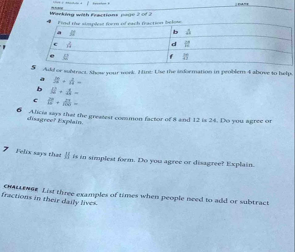 Module 4 Session 3
DATE
NAME
Working with Fractions page 2 of 2
Add or subtract. Show your work. Hint: Use the information in problem 4 above to help.
a  16/28 + 2/14 =
b  15/36 + 4/48 =
C  28/16 + 25/100 =
6 Alicia says that the greatest common factor of 8 and 12 is 24. Do you agree or
disagree? Explain.
7 Felix says that  11/33  is in simplest form. Do you agree or disagree? Explain.
chaLLEnGe List three examples of times when people need to add or subtract
fractions in their daily lives.