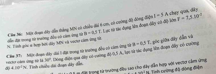 Một đoạn dây dẫn thẳng MN có chiều dài 6 cm, có cường độ dòng điện I=5A chạy qua, dây 
dẫn đặt trong từ trường đều có cảm ứng từ B=0,5T. Lực từ tác dụng lên đoạn dây có độ lớn F=7,5.10^(-2)
N. Tính góc α hợp bởi dây MN và vectơ cảm ứng từ. 
Câu 37: Một đoạn dây dài l đặt trong từ trường đều có cảm ứng từ B=0,5T , góc giữa dây dẫn và 
vectơ cảm ứng từ là 30° 4 Dòng điện qua dây có cường độ 0,5 A, lực từ tác dụng lên đoạn dây có cường 
độ 4.10^(-2)N. Tính chiều dài đoạn dây dẫn. 
m đặt trong từ trường đều sao cho dây dẫn hợp với vectơ cảm ứng
-410^(-2)N , Tính cường độ dòng điện