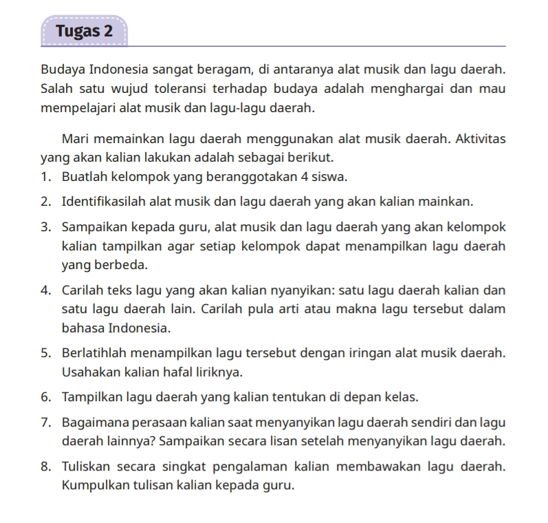 Tugas 2 
Budaya Indonesia sangat beragam, di antaranya alat musik dan lagu daerah. 
Salah satu wujud toleransi terhadap budaya adalah menghargai dan mau 
mempelajari alat musik dan lagu-lagu daerah. 
Mari memainkan lagu daerah menggunakan alat musik daerah. Aktivitas 
yang akan kalian lakukan adalah sebagai berikut. 
1. Buatlah kelompok yang beranggotakan 4 siswa. 
2. Identifikasilah alat musik dan lagu daerah yang akan kalian mainkan. 
3. Sampaikan kepada guru, alat musik dan lagu daerah yang akan kelompok 
kalian tampilkan agar setiap kelompok dapat menampilkan lagu daerah 
yang berbeda. 
4. Carilah teks lagu yang akan kalian nyanyikan: satu lagu daerah kalian dan 
satu lagu daerah lain. Carilah pula arti atau makna lagu tersebut dalam 
bahasa Indonesia. 
5. Berlatihlah menampilkan lagu tersebut dengan iringan alat musik daerah. 
Usahakan kalian hafal liriknya. 
6. Tampilkan lagu daerah yang kalian tentukan di depan kelas. 
7. Bagaimana perasaan kalian saat menyanyikan lagu daerah sendiri dan lagu 
daerah lainnya? Sampaikan secara lisan setelah menyanyikan lagu daerah. 
8. Tuliskan secara singkat pengalaman kalian membawakan lagu daerah. 
Kumpulkan tulisan kalian kepada guru.