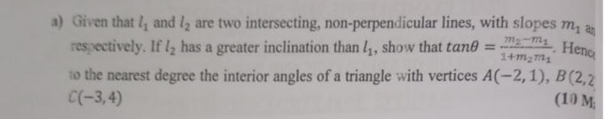 Given that l_1 and l_2 are two intersecting, non-perpendicular lines, with slopes m_1 an 
respectively. If l_2 has a greater inclination than l_1 , show that tan θ =frac m_2-m_11+m_2m_1. Henc 
to the nearest degree the interior angles of a triangle with vertices A(-2,1), B(2,2
C(-3,4) (10 M;
