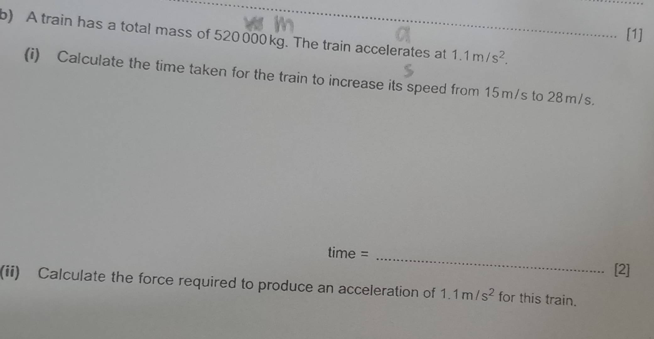 [1] 
b) A train has a total mass of 520 000kg. The train accelerates at 1.1m/s^2. 
(i) Calculate the time taken for the train to increase its speed from 15m/s to 28m/s. 
time =_ 
[2] 
(ii) Calculate the force required to produce an acceleration of 1.1m/s^2 for this train.