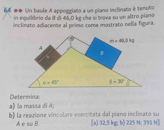 64 ●● Un baule A appoggiato a un piano inclinato è tenuto
in equilibrio da B di 46,0 kg che si trova su un altro piano
inclinato adiacente al primo come mostrato nella figura.
o
m=46,0kg
A
B
alpha =45°
beta =30°
Determina:
a) la massa di A;
b) la reazione vincolare esercitata dal piano inclinato su
A e su B. [a) 32,5 kg; b) 225 N; 391 N ]