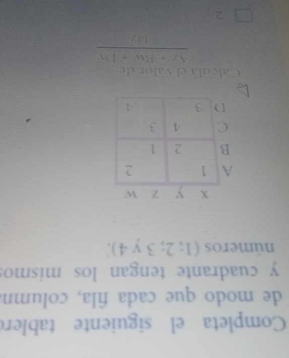Completa el siguiente tablero 
de modo que cada fila, column 
y cuadrante tengan los mismo: 
números (1;2;3y4). 
Calcula el valor de
 (Az+Bw+Dy)/Dz 
2