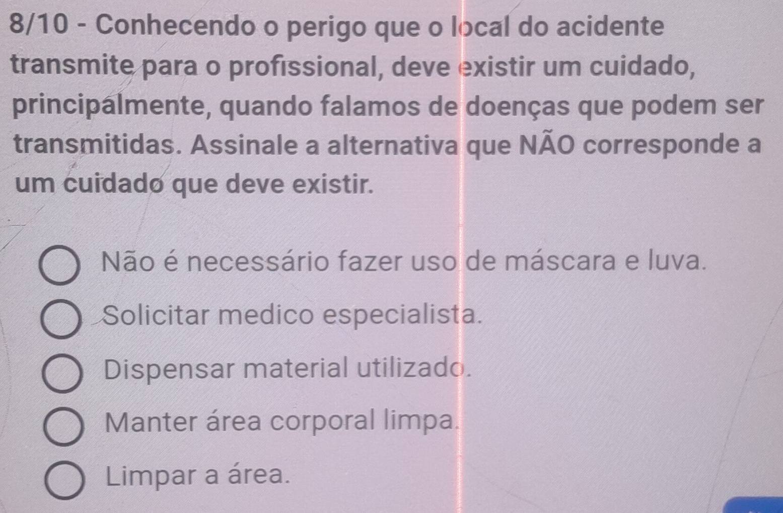 8/10 - Conhecendo o perigo que o local do acidente
transmite para o profissional, deve existir um cuidado,
principalmente, quando falamos de doenças que podem ser
transmitidas. Assinale a alternativa que NÃO corresponde a
um cuidado que deve existir.
Não é necessário fazer uso de máscara e luva.
Solicitar medico especialista.
Dispensar material utilizado.
Manter área corporal limpa.
Limpar a área.