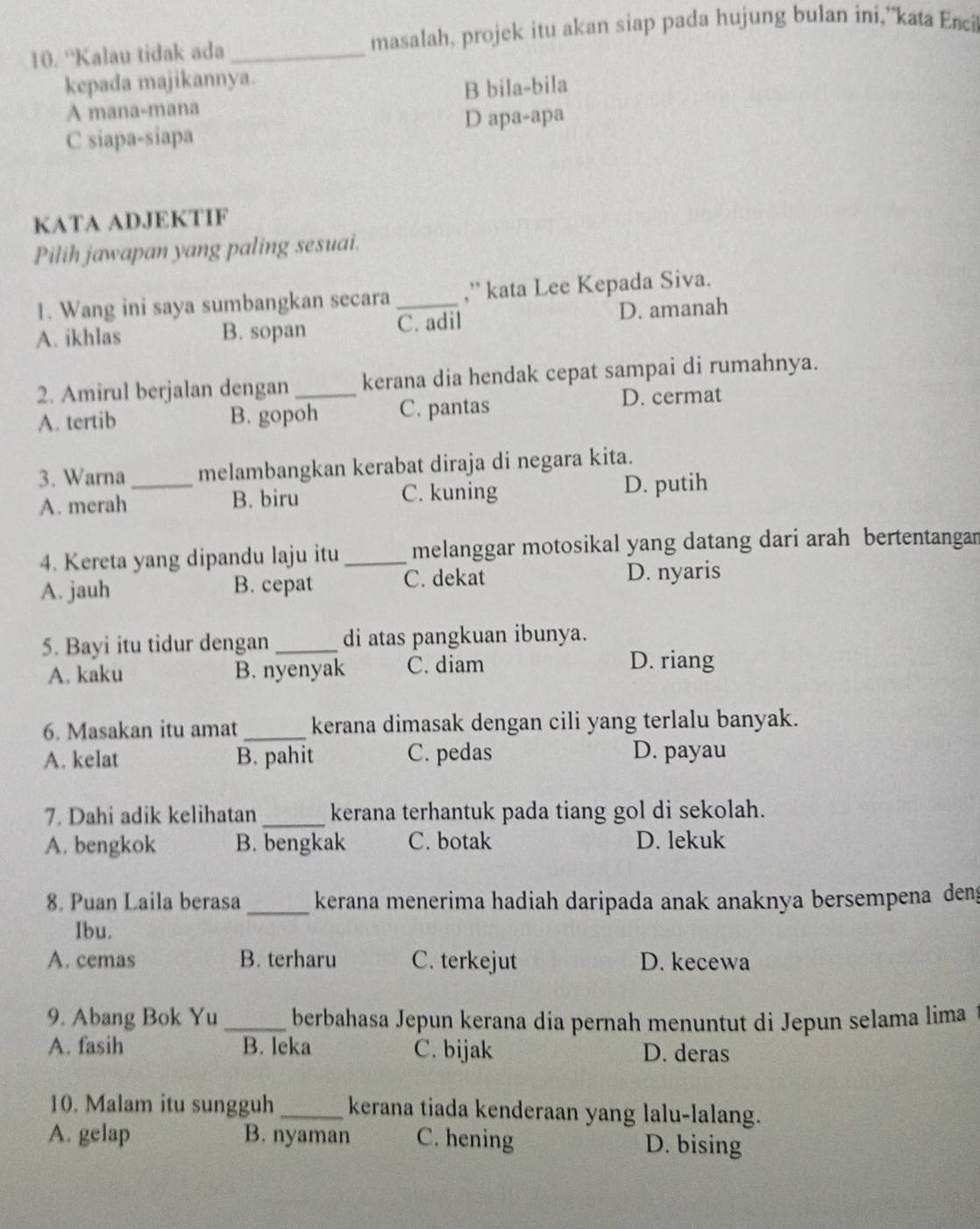 'Kalau tidak ada _masalah, projek itu akan siap pada hujung bulan ini,”kata Enci
kepada majikannya.
A mana-mana B bila-bila
D apa-apa
C siapa-siapa
KATA ADJEKTIF
Pilih jawapan yang paling sesuai.
1. Wang ini saya sumbangkan secara _,” kata Lee Kepada Siva.
A. ikhlas B. sopan C. adil D. amanah
2. Amirul berjalan dengan_ kerana dia hendak cepat sampai di rumahnya.
A. tertib B. gopoh C. pantas
D. cermat
3. Warna melambangkan kerabat diraja di negara kita.
A. merah_ B. biru C. kuning D. putih
4. Kereta yang dipandu laju itu _melanggar motosikal yang datang dari arah bertentangan
A. jauh B. cepat C. dekat D. nyaris
5. Bayi itu tidur dengan _di atas pangkuan ibunya.
A. kaku B. nyenyak C. diam
D. riang
6. Masakan itu amat _kerana dimasak dengan cili yang terlalu banyak.
A. kelat B. pahit C. pedas D. payau
7. Dahi adik kelihatan_ kerana terhantuk pada tiang gol di sekolah.
A. bengkok B. bengkak C. botak D. lekuk
8. Puan Laila berasa _kerana menerima hadiah daripada anak anaknya bersempena deng
Ibu.
A. cemas B. terharu C. terkejut D. kecewa
9. Abang Bok Yu _ berbahasa Jepun kerana dia pernah menuntut di Jepun selama lima
A. fasih B. leka C. bijak D. deras
10. Malam itu sungguh _kerana tiada kenderaan yang lalu-lalang.
A. gelap B. nyaman C. hening D. bising