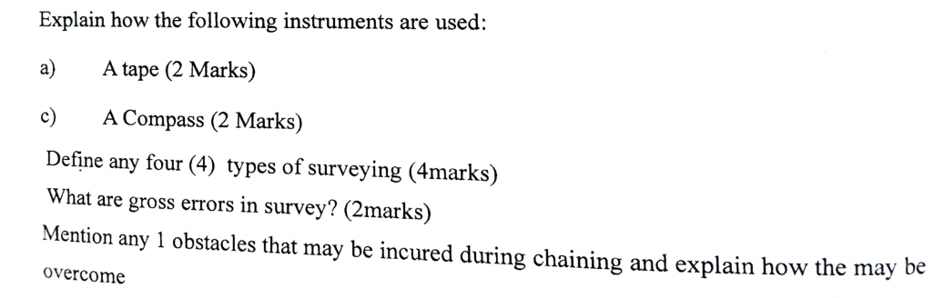 Explain how the following instruments are used: 
a) A tape (2 Marks) 
c) A Compass (2 Marks) 
Define any four (4) types of surveying (4marks) 
What are gross errors in survey? (2marks) 
Mention any 1 obstacles that may be incured during chaining and explain how the may be 
overcome