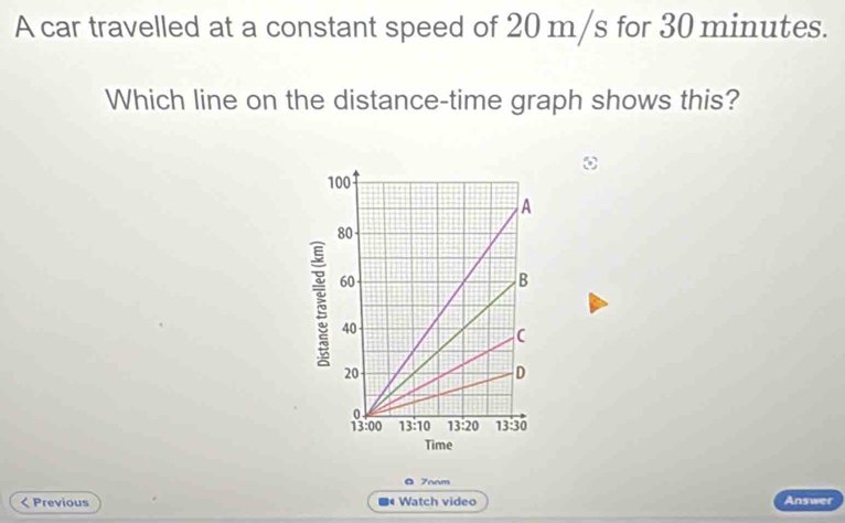 A car travelled at a constant speed of 20 m/s for 30 minutes.
Which line on the distance-time graph shows this?
O 7oom
< Previous ■ Watch video Answer