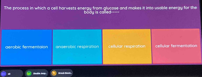 The process in which a cell harvests energy from glucose and makes it into usable energy for the
body is called -----
aerobic fermentaion anaerobic respiration cellular respiration cellular fermentation
x2 Double Jeop.. Streak Boost...