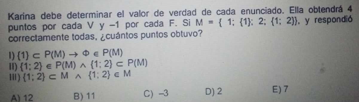 Karina debe determinar el valor de verdad de cada enunciado. Ella obtendrá 4
puntos por cada ' Vy- 1 por cada F. Si M= 1; 1 ;2; 1;2  y respondió
correctamente todas, ¿cuántos puntos obtuvo?
1)  1 ⊂ P(M)to Phi ∈ P(M)
II)  1;2 ∈ P(M)wedge  1;2 ⊂ P(M)
Ⅲ)  1;2 ⊂ Mwedge  1;2 ∈ M
A) 12 B) 11 C) -3
D) 2 E) 7