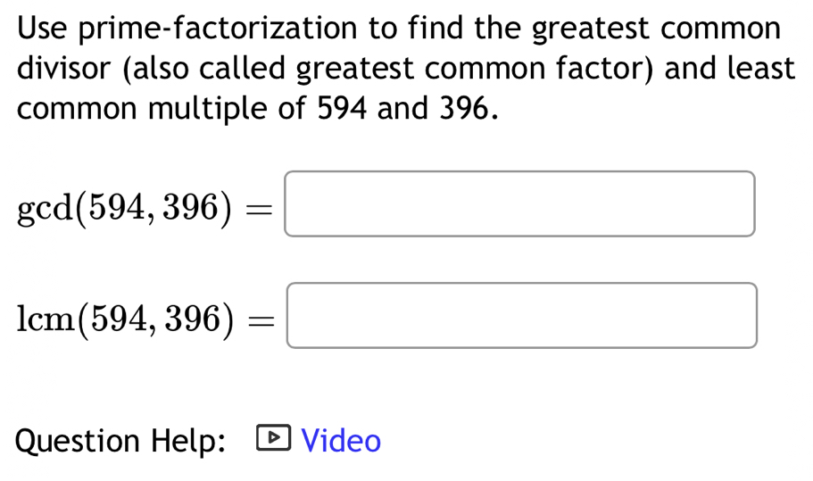 Use prime-factorization to find the greatest common 
divisor (also called greatest common factor) and least 
common multiple of 594 and 396.
gcd(594,396)=□
1cm(594,396)=□
Question Help: Video